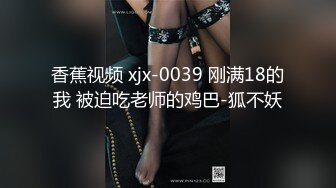 香蕉视频 xjx-0039 刚满18的我 被迫吃老师的鸡巴-狐不妖