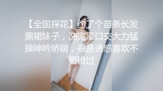 【全国探花】约了个苗条长发黑裙妹子，洗完澡口交大力猛操呻吟娇喘，很是诱惑喜欢不要错过