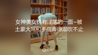 女神美女也有淫荡的一面~被土豪大屌和手指弄得潮吹不止