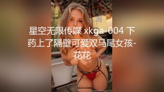 星空无限传媒 xkga-004 下药上了隔壁可爱双马尾女孩-花花