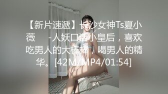 【新片速遞】长沙女神Ts夏小薇❤️-人妖口活小皇后，喜欢吃男人的大棒棒，喝男人的精华。[42M/MP4/01:54]