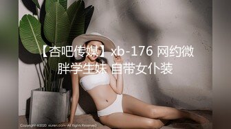 【杏吧传媒】xb-176 网约微胖学生妹 自带女仆装