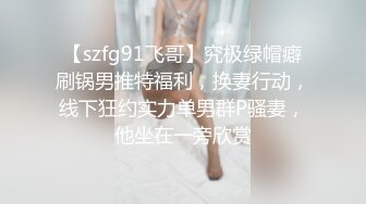 【szfg91飞哥】究极绿帽癖刷锅男推特福利，换妻行动，线下狂约实力单男群P骚妻，他坐在一旁欣赏