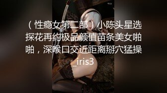 （性瘾女第二部）小陈头星选探花再约极品颜值苗条美女啪啪，深喉口交近距离掰穴猛操_iris3