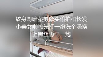 纹身哥暗藏摄像头偷拍和长发小美女啪啪先打一炮洗个澡换上黑丝再干一炮