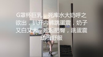 G罩杯巨乳，死库水大奶呼之欲出，扒开内裤跳蛋震，奶子又白又大，翘起肥臀，跳蛋震动很舒服