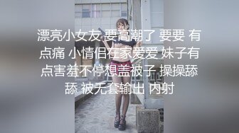 漂亮小女友 要高潮了 要要 有点痛 小情侣在家爱爱 妹子有点害羞不停想盖被子 操操舔舔 被无套输出 内射