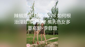 辣椒原创 HPP-0028 如何根治淫娃浑身的痒 美乳色女多重高潮-李蓉蓉