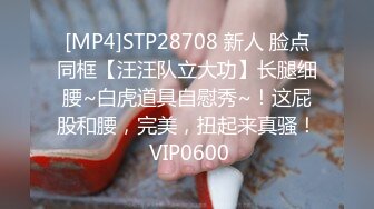 [MP4]STP28708 新人 脸点同框【汪汪队立大功】长腿细腰~白虎道具自慰秀~！这屁股和腰，完美，扭起来真骚！ VIP0600