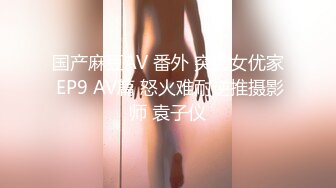 国产麻豆AV 番外 突袭女优家 EP9 AV篇 怒火难耐逆推摄影师 袁子仪