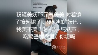 粉骚美妖TS元气美美 对着镜子撩起裙子，硬邦邦的妖巴：我美不美？嗯~唔~纯妖声，吃鸡巴射嘴里，你想吗