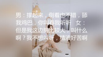 男：撑起来，侧着也不错，舔我鸡巴，你叫春我听听   女：但是我这边胸比较大，叫什么啊？我不想叫呀，精液好苦啊