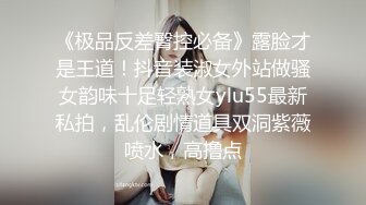 《极品反差臀控必备》露脸才是王道！抖音装淑女外站做骚女韵味十足轻熟女ylu55最新私拍，乱伦剧情道具双洞紫薇喷水，高撸点