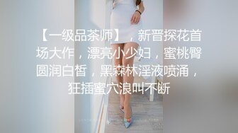 【一级品茶师】，新晋探花首场大作，漂亮小少妇，蜜桃臀圆润白皙，黑森林淫液喷涌，狂插蜜穴浪叫不断