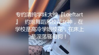 专约清纯学妹大神『Loeftart』✅约炮舞蹈系校花女神，在学校是高冷学姐校花，在床上是淫荡骚母狗！