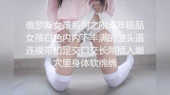 俄罗斯女孩系列之刚成年极品女孩白色内内下丰满的馒头逼连摸带扣足交口交长屌插入嫩穴里身体软绵绵