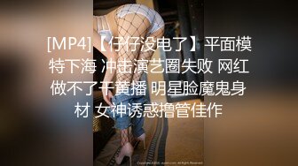 [MP4]【仔仔没电了】平面模特下海 冲击演艺圈失败 网红做不了干黄播 明星脸魔鬼身材 女神诱惑撸管佳作