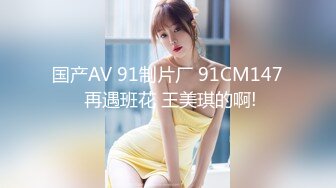 国产AV 91制片厂 91CM147 再遇班花 王美琪的啊!