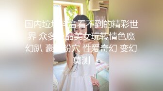 国内垃圾抖音看不到的精彩世界 众多极品美女玩转情色魔幻趴 豪乳粉穴 性爱奇幻 变幻莫测