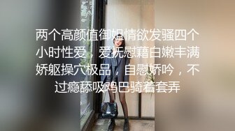 两个高颜值御姐情欲发骚四个小时性爱，爱抚慰藉白嫩丰满娇躯操穴极品，自慰娇吟，不过瘾舔吸鸡巴骑着套弄