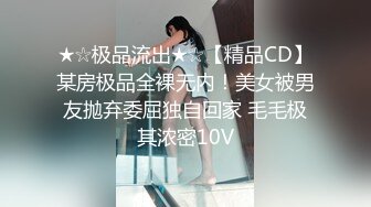 ★☆极品流出★☆【精品CD】某房极品全裸无内！美女被男友抛弃委屈独自回家 毛毛极其浓密10V