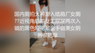 国内厕拍大神潜入纸箱厂女厕??近视角后拍女工尿尿两次入镜的黑色短裙戴金手链美女阴唇很肥厚