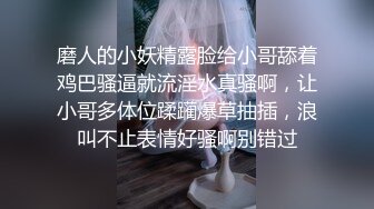 磨人的小妖精露脸给小哥舔着鸡巴骚逼就流淫水真骚啊，让小哥多体位蹂躏爆草抽插，浪叫不止表情好骚啊别错过