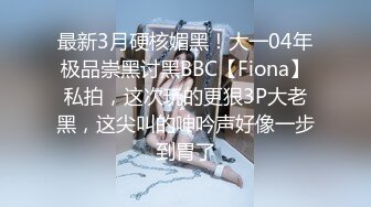 最新3月硬核媚黑！大一04年极品崇黑讨黑BBC【Fiona】私拍，这次玩的更狠3P大老黑，这尖叫的呻吟声好像一步到胃了