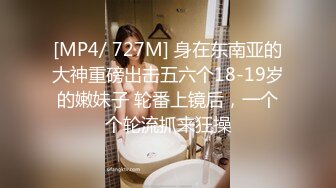 [MP4/ 727M] 身在东南亚的大神重磅出击五六个18-19岁的嫩妹子 轮番上镜后，一个个轮流抓来狂操