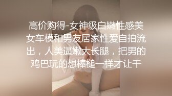 高价购得-女神级白嫩性感美女车模和男友居家性爱自拍流出，人美逼嫩大长腿，把男的鸡巴玩的想棒槌一样才让干