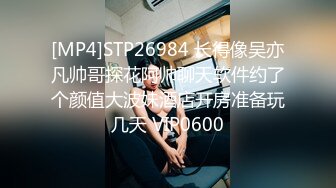 [MP4]STP26984 长得像吴亦凡帅哥探花阿帅聊天软件约了个颜值大波妹酒店开房准备玩几天 VIP0600