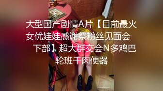 大型国产剧情A片【目前最火女优娃娃感谢祭粉丝见面会❤️下部】超大群交会N多鸡巴轮班干肉便器