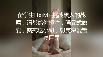 留学生HeiMi-挑战黑人的战屌，逼都给你插烂，强暴式做爱，爽死这小妞，射完深爱舌吻巨屌