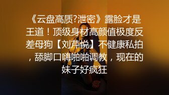 《云盘高质?泄密》露脸才是王道！顶级身材高颜值极度反差母狗【刘芹悦】不健康私拍，舔脚口嗨啪啪调教，现在的妹子好疯狂