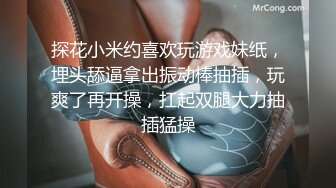 探花小米约喜欢玩游戏妹纸，埋头舔逼拿出振动棒抽插，玩爽了再开操，扛起双腿大力抽插猛操