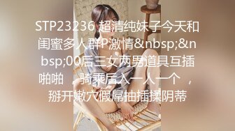 STP23236 超清纯妹子今天和闺蜜多人群P激情&nbsp;&nbsp;00后三女两男道具互插啪啪 ，骑乘后入一人一个 ，掰开嫩穴假屌抽插揉阴蒂