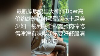 最新原版流出大神胖Tiger高价约战外纯内骚型韵味十足美少妇一镜到底全程露脸肉棒吃得津津有味嗲叫不要好舒服清晰对白