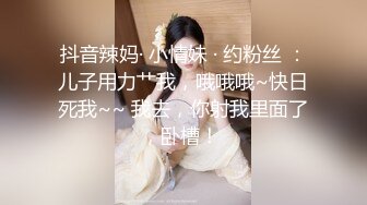 抖音辣妈· 小情妹 · 约粉丝 ：儿子用力艹我，哦哦哦~快日死我~~ 我去，你射我里面了，卧槽！ 