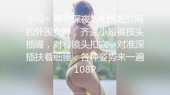 小马丶寻花深夜1点3K高价网约外围女神，齐逼小短裤按头插嘴，对着镜头扣穴，对准深插扶着细腰，各种姿势来一遍108P