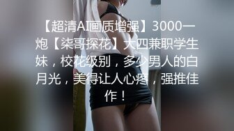 【超清AI画质增强】3000一炮【柒哥探花】大四兼职学生妹，校花级别，多少男人的白月光，美得让人心疼，强推佳作！