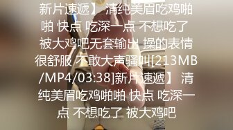 新片速遞】 清纯美眉吃鸡啪啪 快点 吃深一点 不想吃了 被大鸡吧无套输出 操的表情很舒服 不敢大声骚叫[213MB/MP4/03:38]新片速遞】 清纯美眉吃鸡啪啪 快点 吃深一点 不想吃了 被大鸡吧