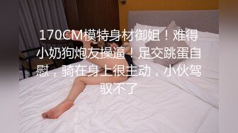 170CM模特身材御姐！难得小奶狗炮友操逼！足交跳蛋自慰，骑在身上很主动，小伙驾驭不了