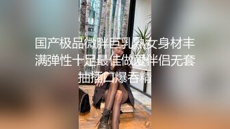 国产极品微胖巨乳熟女身材丰满弹性十足最佳做爱伴侣无套抽插口爆吞精