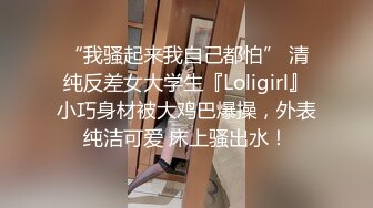 “我骚起来我自己都怕” 清纯反差女大学生『Loligirl』小巧身材被大鸡巴爆操，外表纯洁可爱 床上骚出水！