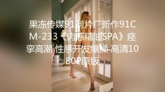 果冻传媒91制片厂新作91CM-233《肉感精油SPA》痉挛高潮 性感开发爆操 高清1080P原版