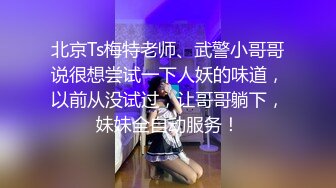 北京Ts梅特老师、武警小哥哥说很想尝试一下人妖的味道，以前从没试过，让哥哥躺下，妹妹全自动服务！