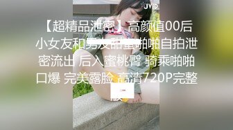 【超精品泄密】高颜值00后小女友和男友甜蜜啪啪自拍泄密流出 后入蜜桃臀 骑乘啪啪口爆 完美露脸 高清720P完整版