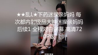 ★★乱L★下药迷操亲妈妈 每次都内射极品大神迷操亲妈妈 后续1 全程对白字幕 高清720P版