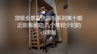 顶级全景蓝色隔板系列第十期 近距离偷窥j几个年轻少妇的小黑鲍