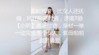 ⚫️⚫️高能预警，比女人还抚媚，网红脸高颜值，济南T娘【小熙】最新付费，身材一举一动完全是个女人，紫薇啪啪直男最爱